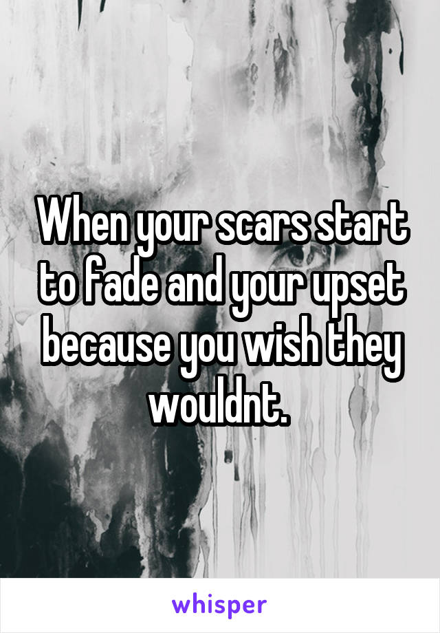 When your scars start to fade and your upset because you wish they wouldnt. 