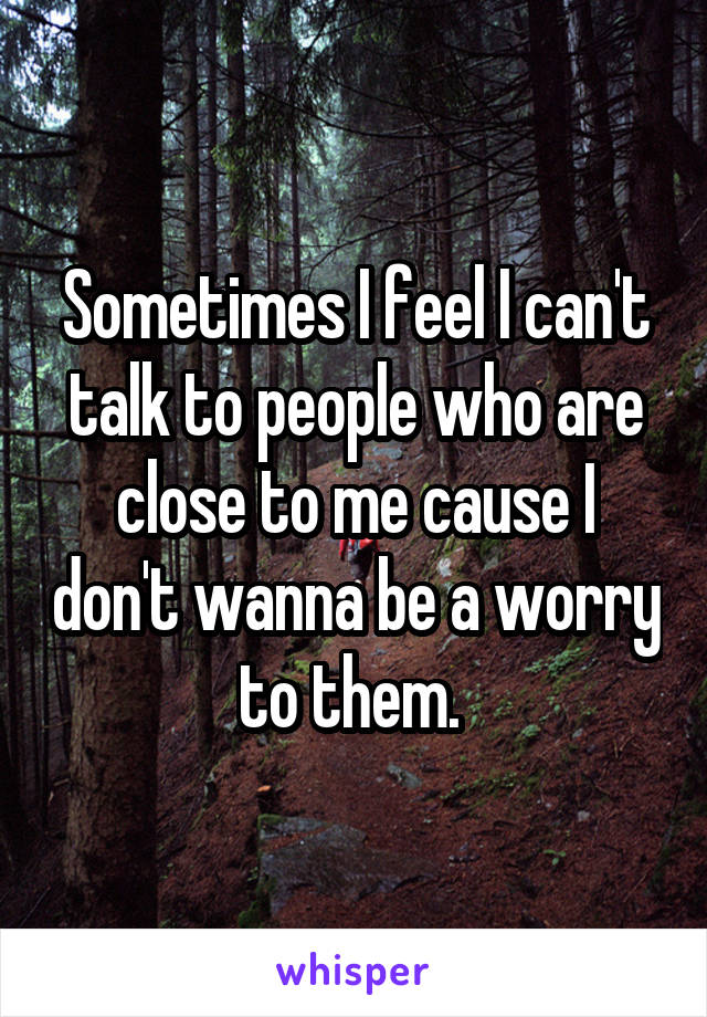 Sometimes I feel I can't talk to people who are close to me cause I don't wanna be a worry to them. 