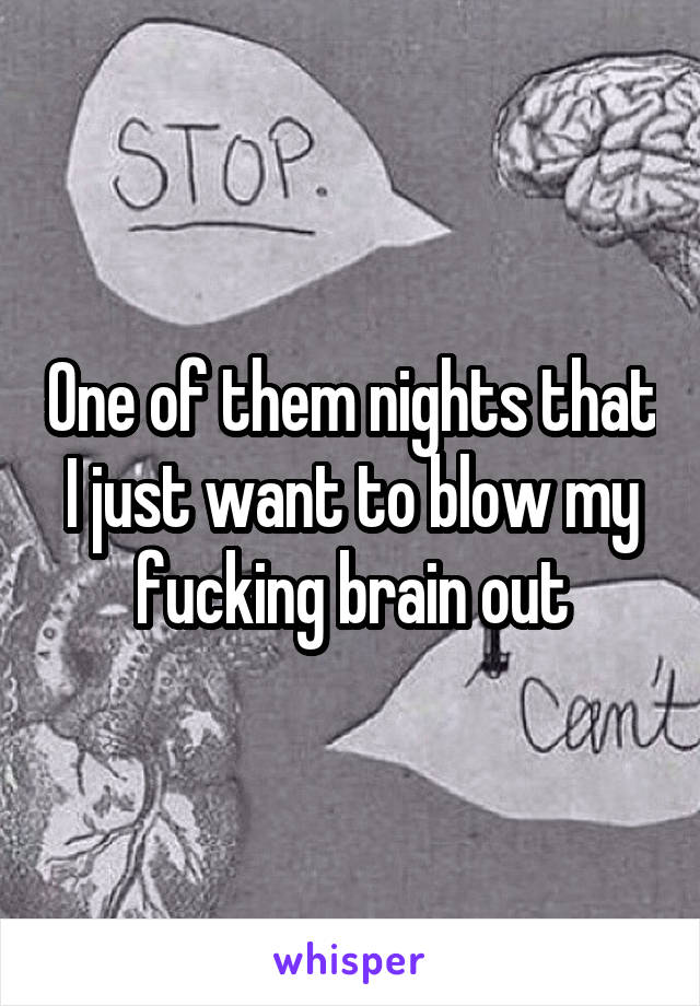 One of them nights that I just want to blow my fucking brain out