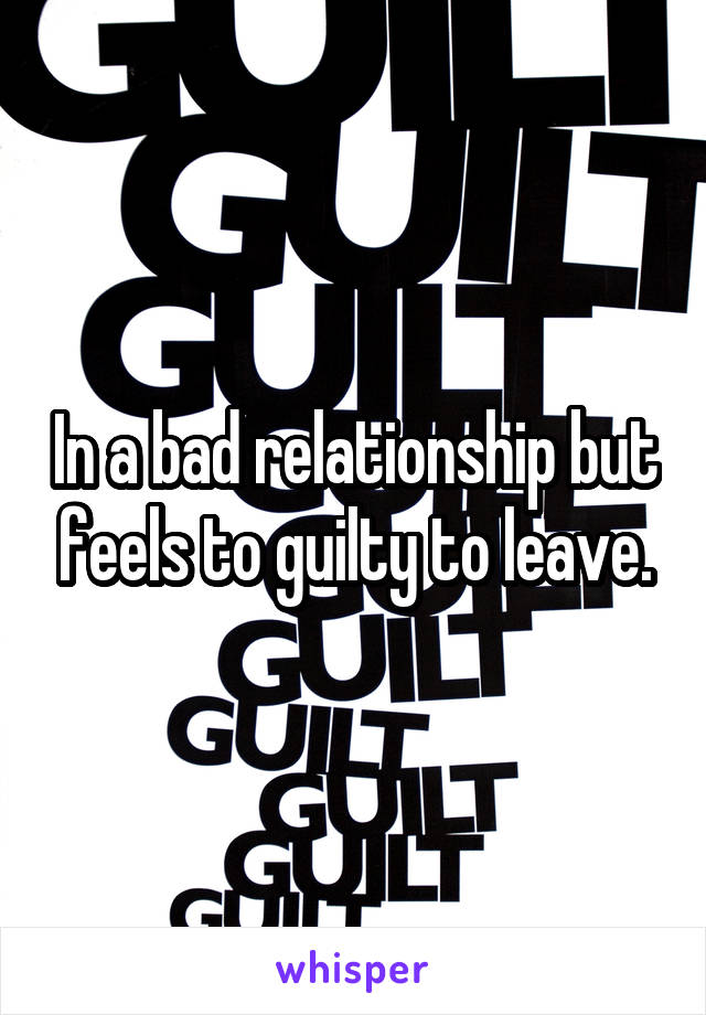In a bad relationship but feels to guilty to leave.