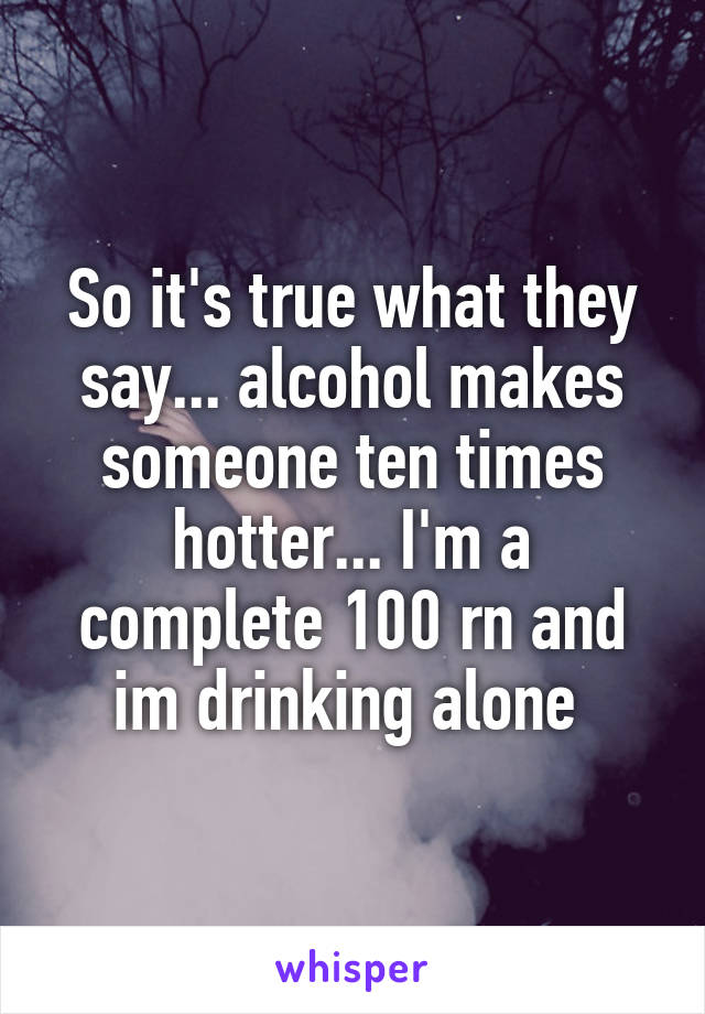 So it's true what they say... alcohol makes someone ten times hotter... I'm a complete 100 rn and im drinking alone 