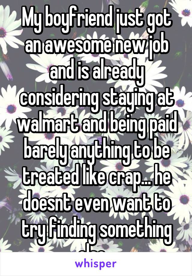 My boyfriend just got an awesome new job and is already considering staying at walmart and being paid barely anything to be treated like crap... he doesnt even want to try finding something else.. 
