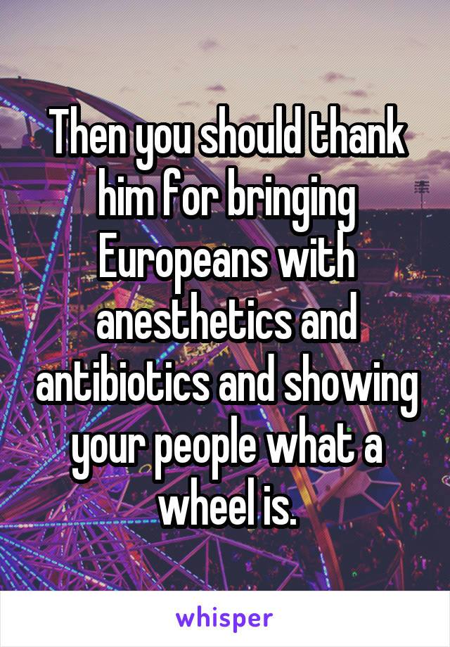 Then you should thank him for bringing Europeans with anesthetics and antibiotics and showing your people what a wheel is.