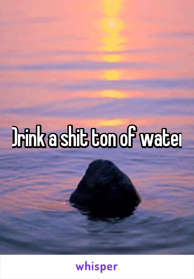Drink a shit ton of water