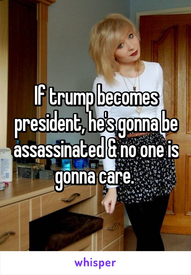 If trump becomes president, he's gonna be assassinated & no one is gonna care. 