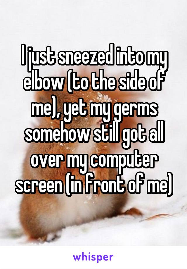 I just sneezed into my elbow (to the side of me), yet my germs somehow still got all over my computer screen (in front of me)

