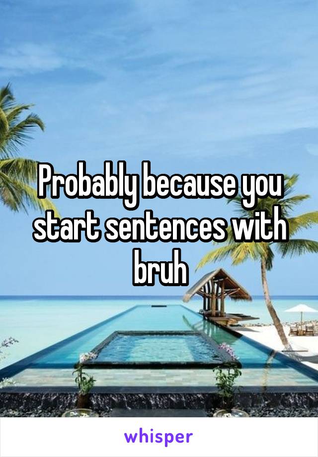 Probably because you start sentences with bruh