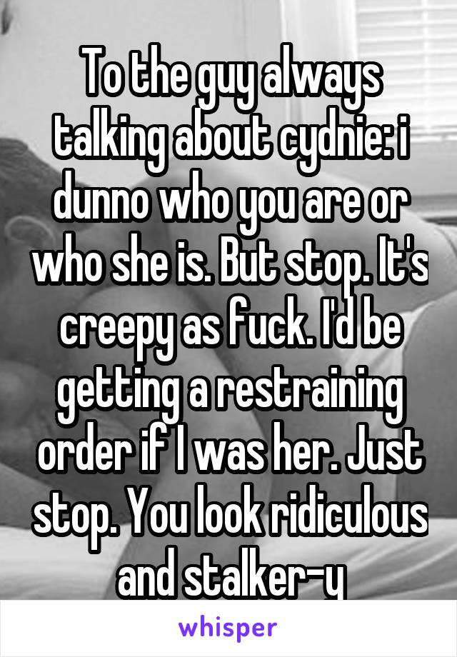 To the guy always talking about cydnie: i dunno who you are or who she is. But stop. It's creepy as fuck. I'd be getting a restraining order if I was her. Just stop. You look ridiculous and stalker-y