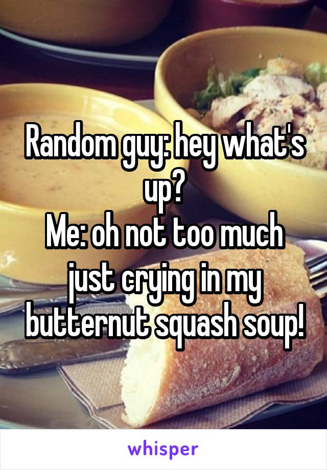 Random guy: hey what's up?
Me: oh not too much just crying in my butternut squash soup!
