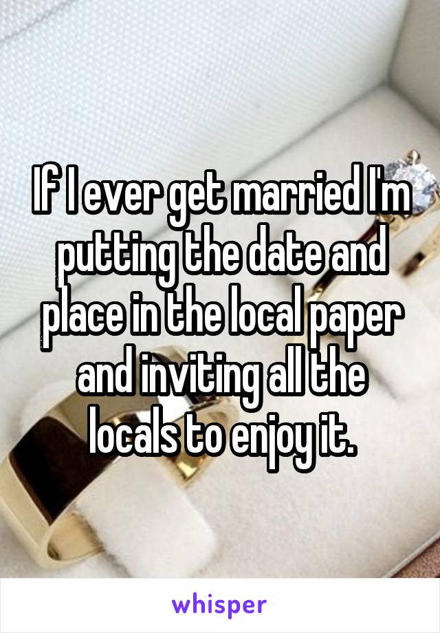 If I ever get married I'm putting the date and place in the local paper and inviting all the locals to enjoy it.