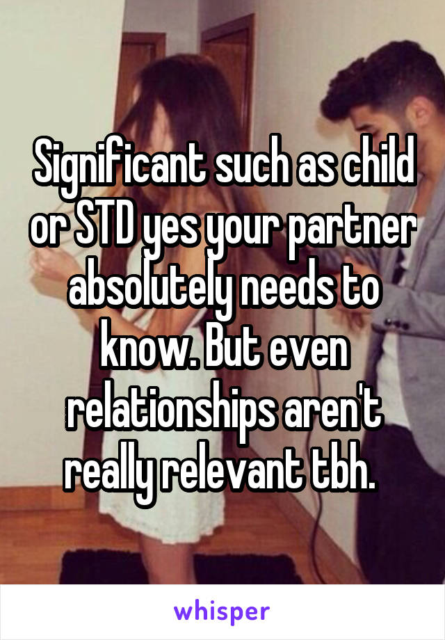 Significant such as child or STD yes your partner absolutely needs to know. But even relationships aren't really relevant tbh. 