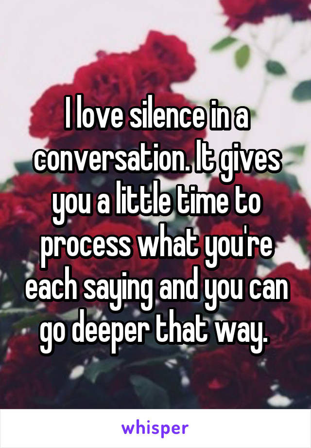 I love silence in a conversation. It gives you a little time to process what you're each saying and you can go deeper that way. 