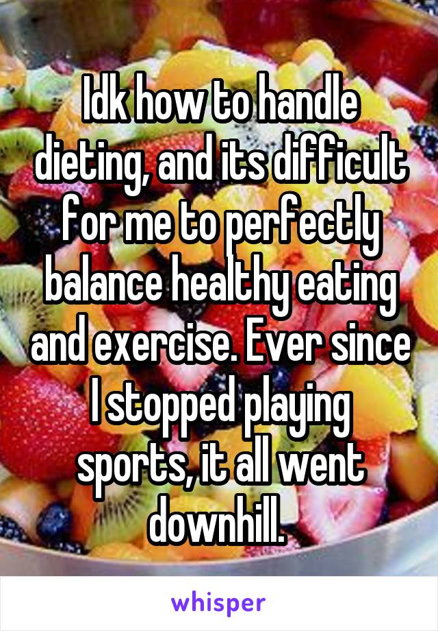 Idk how to handle dieting, and its difficult for me to perfectly balance healthy eating and exercise. Ever since I stopped playing sports, it all went downhill. 