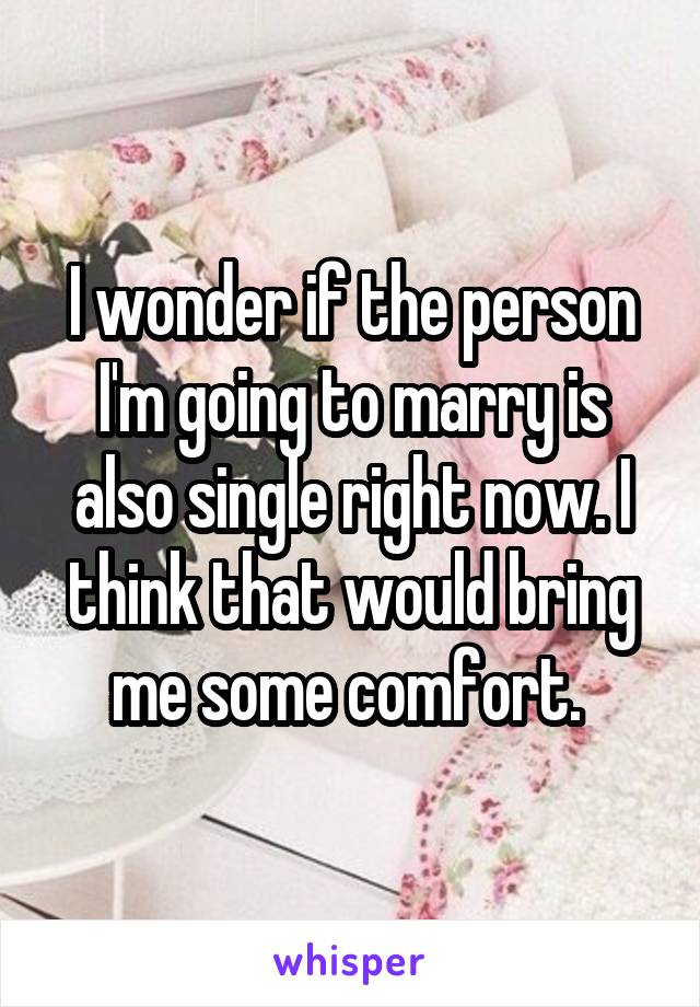 I wonder if the person I'm going to marry is also single right now. I think that would bring me some comfort. 