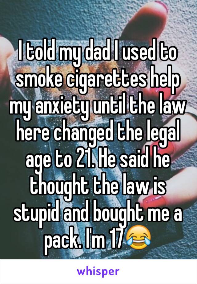 I told my dad I used to smoke cigarettes help my anxiety until the law here changed the legal age to 21. He said he thought the law is stupid and bought me a pack. I'm 17😂