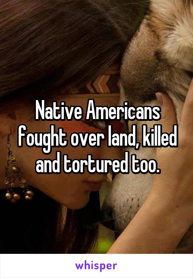 Native Americans fought over land, killed and tortured too.