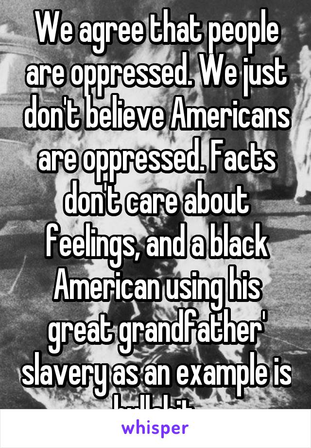We agree that people are oppressed. We just don't believe Americans are oppressed. Facts don't care about feelings, and a black American using his great grandfather' slavery as an example is bullshit.