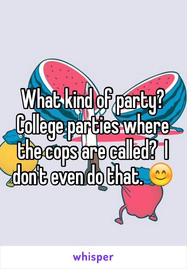 What kind of party?  College parties where the cops are called?  I don't even do that. 😊