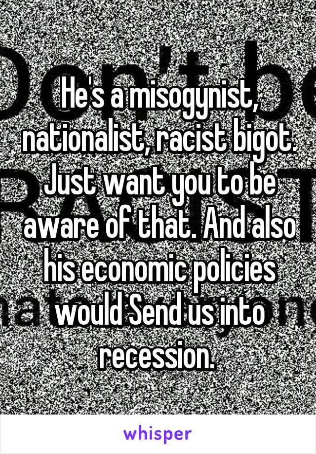 He's a misogynist, nationalist, racist bigot. Just want you to be aware of that. And also his economic policies would Send us into recession. 