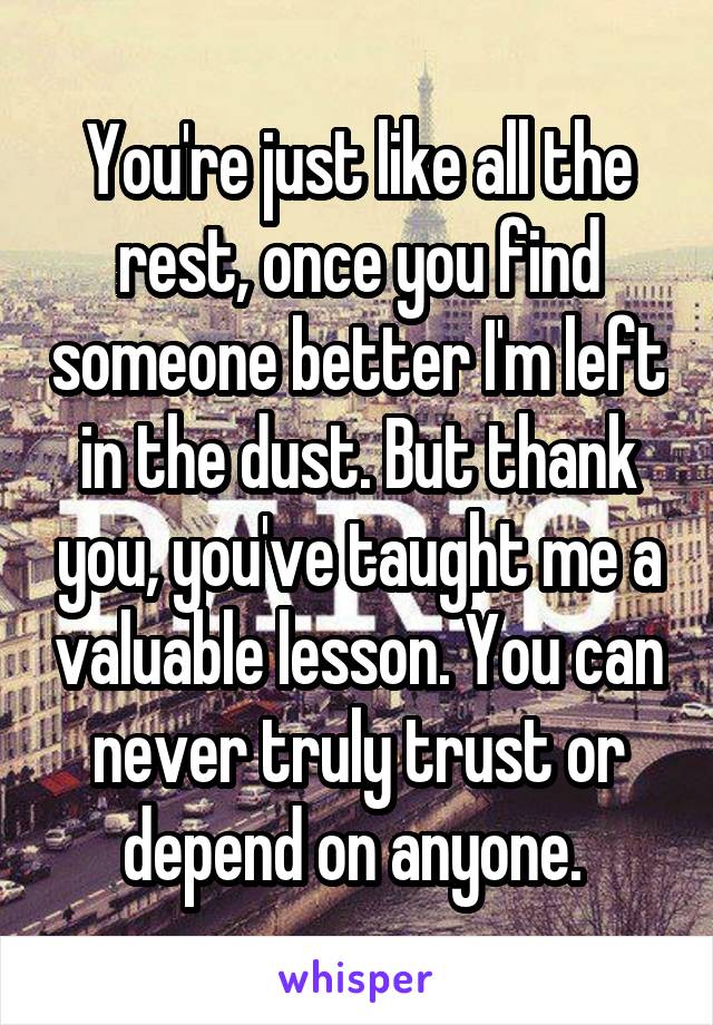 You're just like all the rest, once you find someone better I'm left in the dust. But thank you, you've taught me a valuable lesson. You can never truly trust or depend on anyone. 