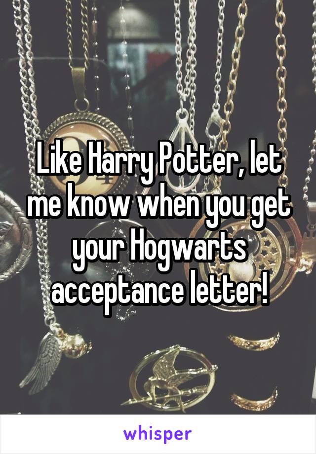 Like Harry Potter, let me know when you get your Hogwarts acceptance letter!