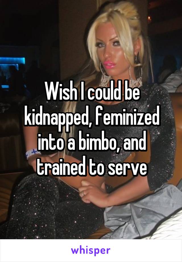 Wish I could be kidnapped, feminized into a bimbo, and trained to serve