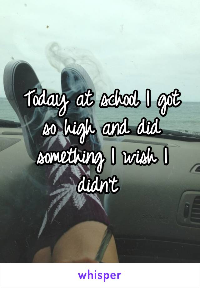Today at school I got so high and did something I wish I didn't 