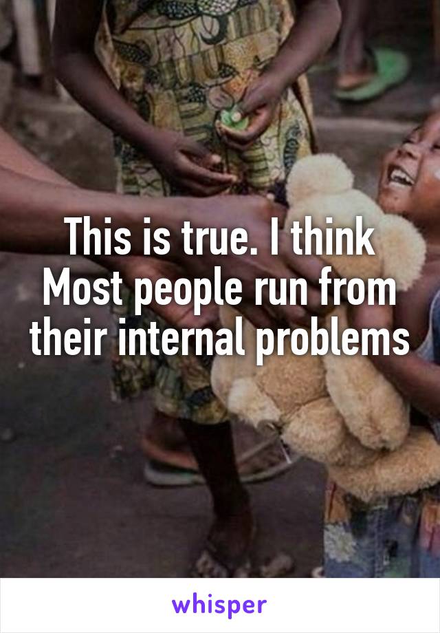 This is true. I think Most people run from their internal problems 