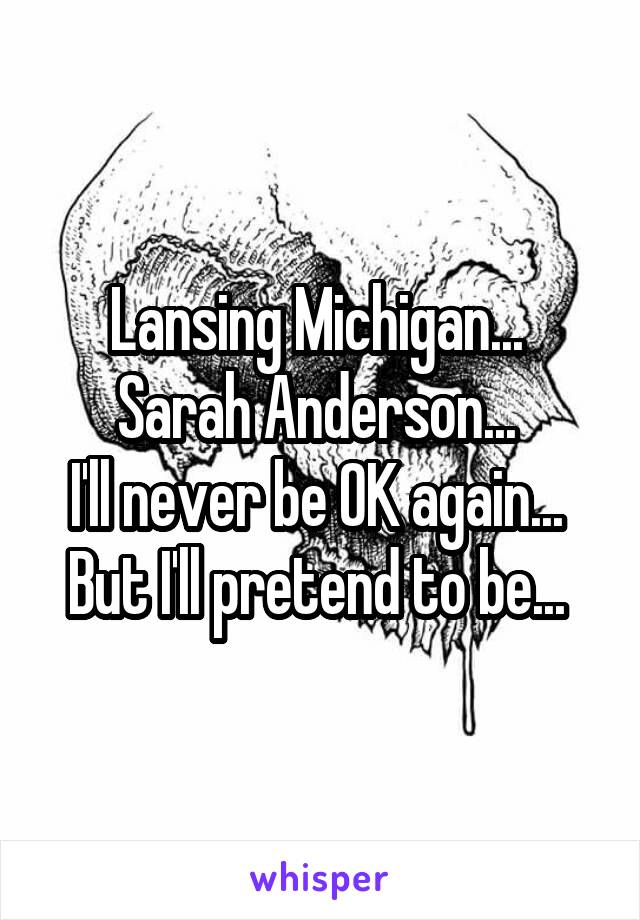 Lansing Michigan... 
Sarah Anderson... 
I'll never be OK again... 
But I'll pretend to be... 