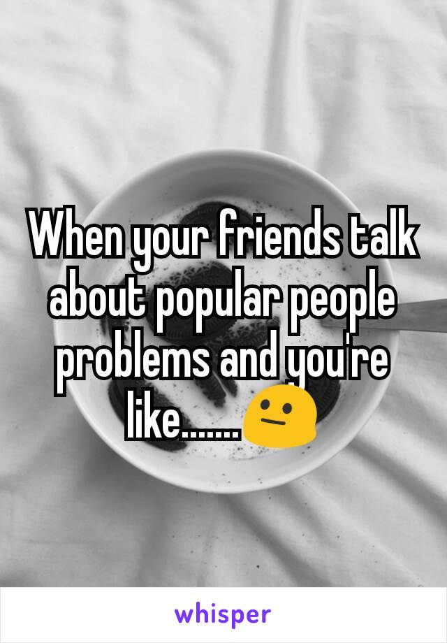 When your friends talk about popular people problems and you're like.......😐