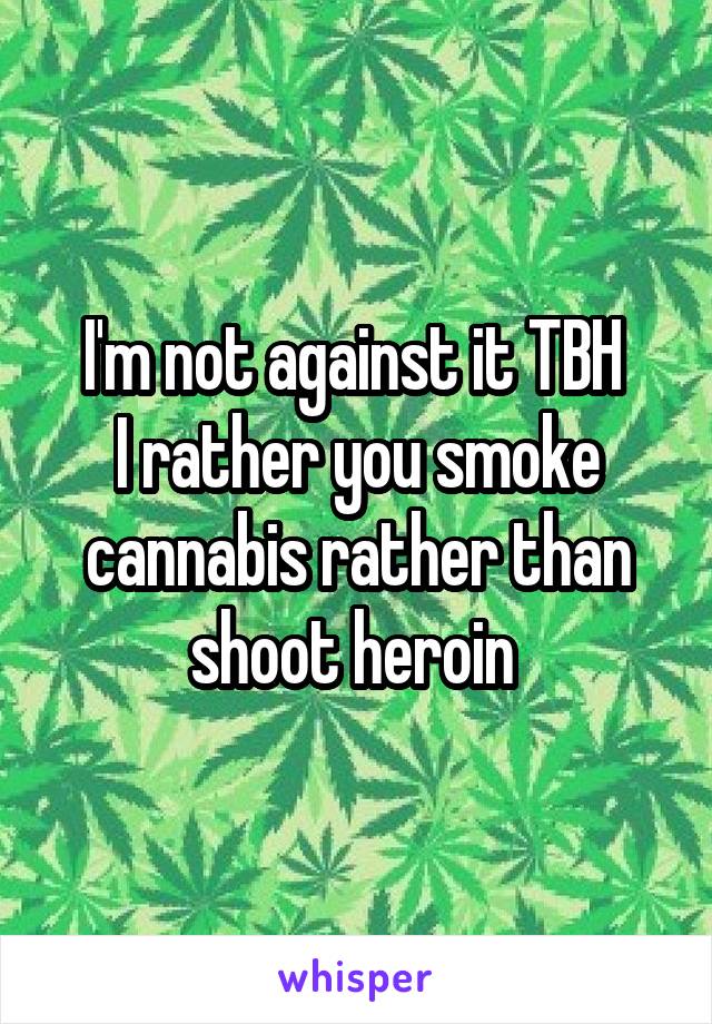 I'm not against it TBH 
I rather you smoke cannabis rather than shoot heroin 