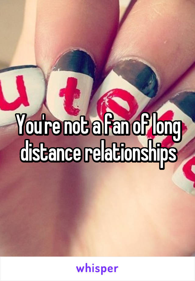 You're not a fan of long distance relationships