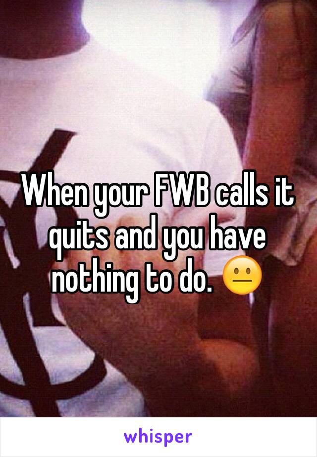 When your FWB calls it quits and you have nothing to do. 😐