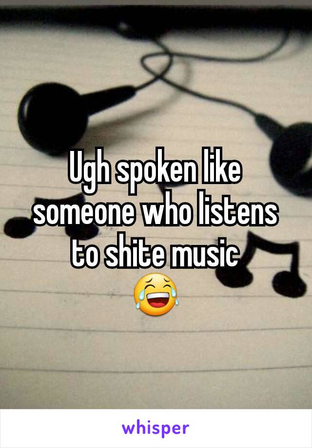 Ugh spoken like someone who listens to shite music
😂