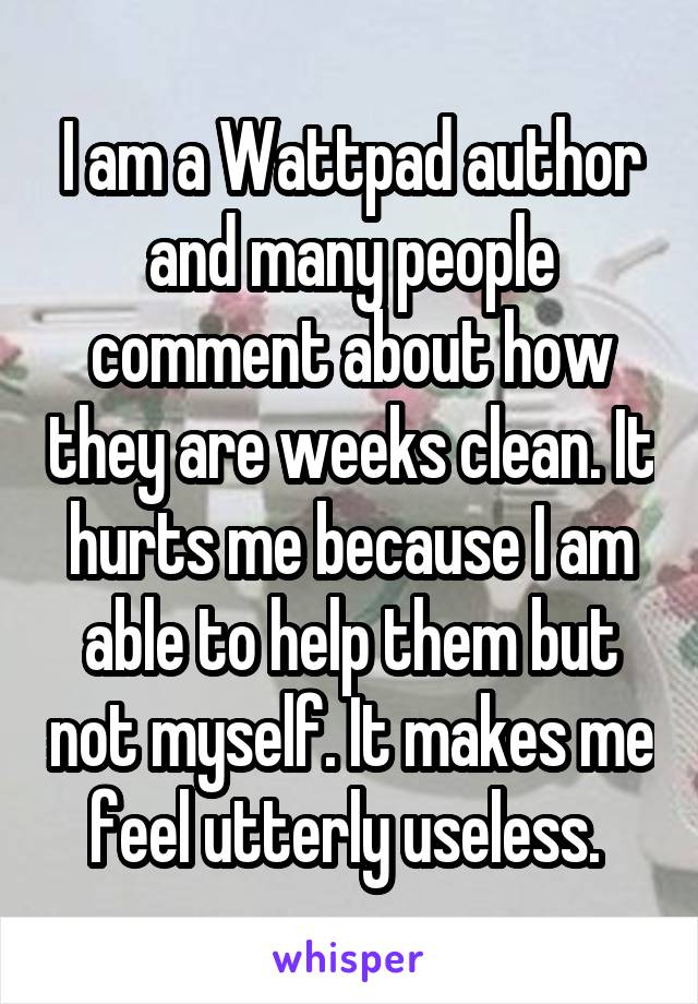 I am a Wattpad author and many people comment about how they are weeks clean. It hurts me because I am able to help them but not myself. It makes me feel utterly useless. 