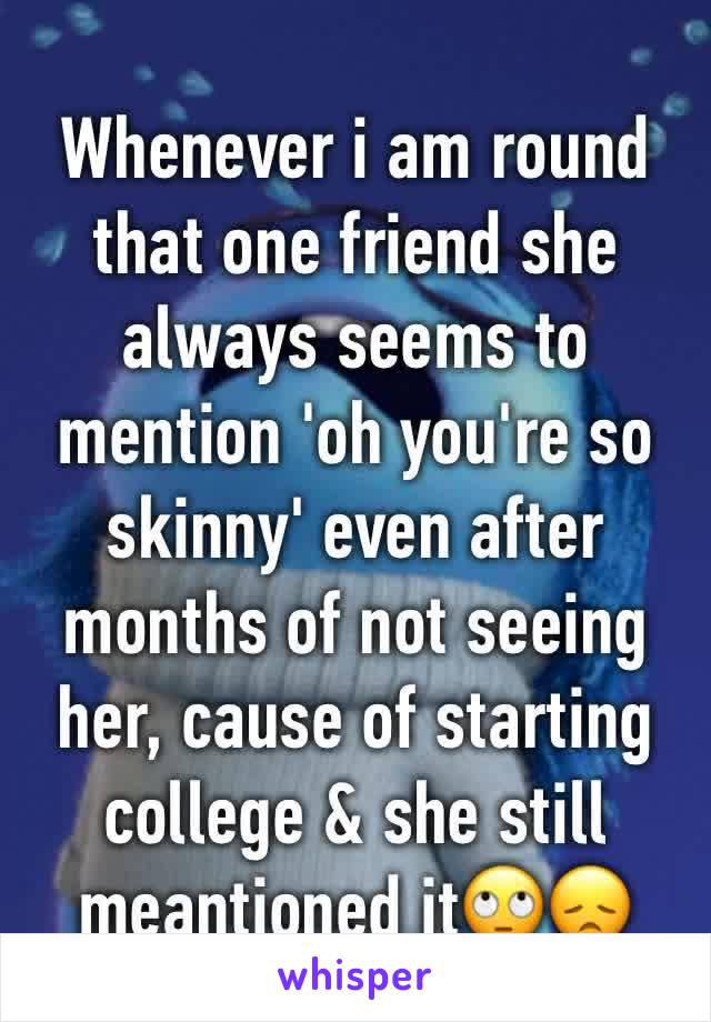 Whenever i am round that one friend she always seems to mention 'oh you're so skinny' even after months of not seeing her, cause of starting college & she still meantioned it🙄😞