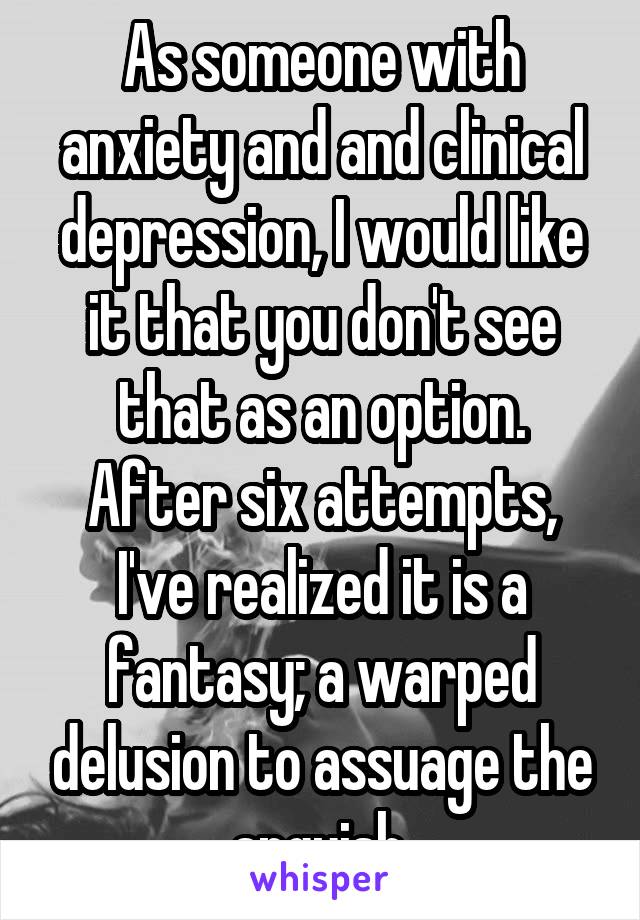 As someone with anxiety and and clinical depression, I would like it that you don't see that as an option. After six attempts, I've realized it is a fantasy; a warped delusion to assuage the anguish.