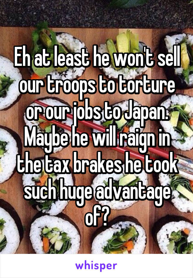 Eh at least he won't sell our troops to torture or our jobs to Japan. Maybe he will raign in the tax brakes he took such huge advantage of?