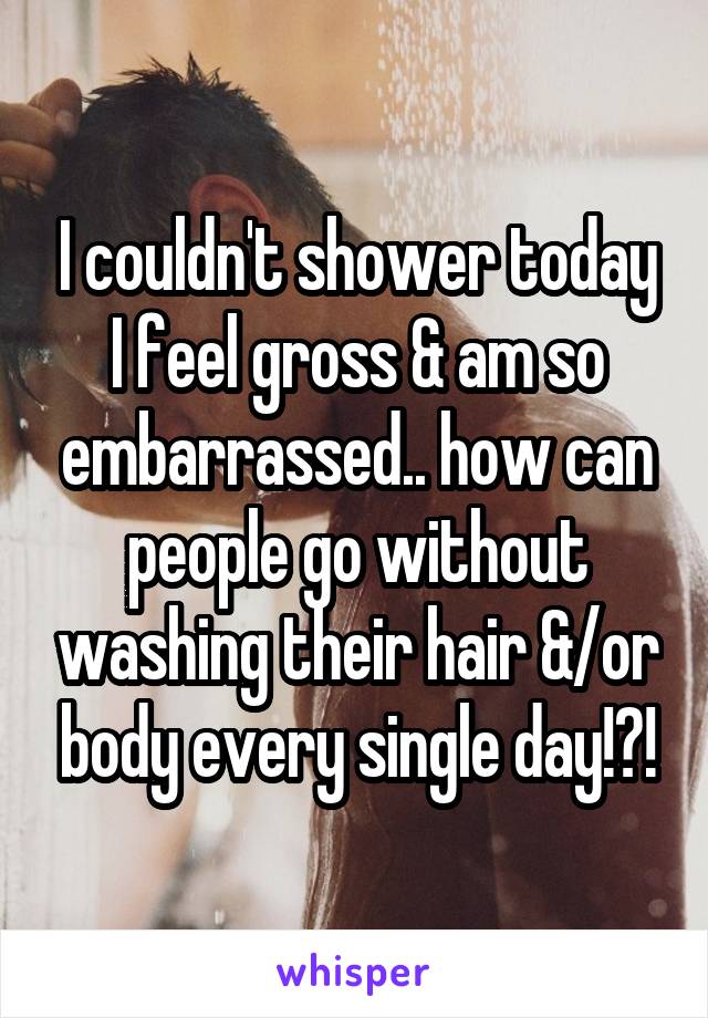 I couldn't shower today
I feel gross & am so embarrassed.. how can people go without washing their hair &/or body every single day!?!