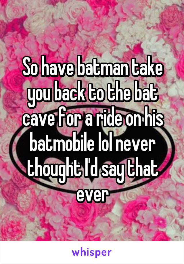 So have batman take you back to the bat cave for a ride on his batmobile lol never thought I'd say that ever