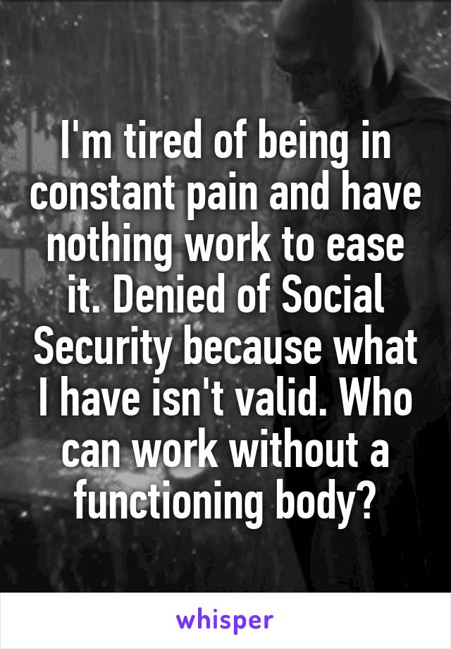I'm tired of being in constant pain and have nothing work to ease it. Denied of Social Security because what I have isn't valid. Who can work without a functioning body?