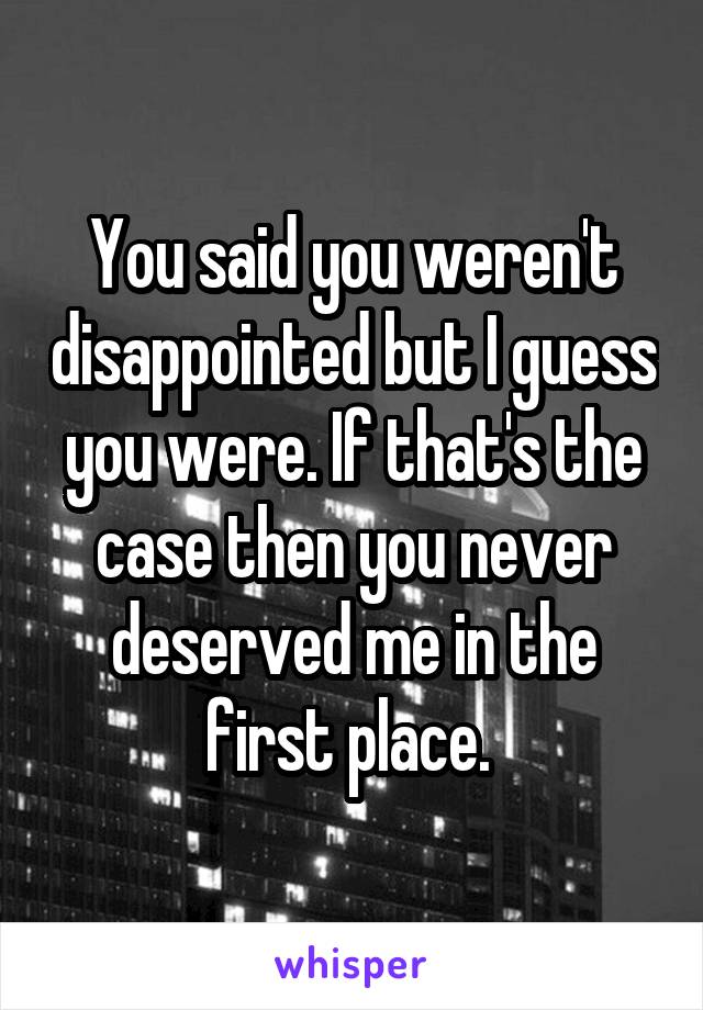 You said you weren't disappointed but I guess you were. If that's the case then you never deserved me in the first place. 