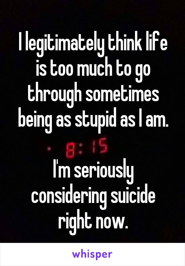 I legitimately think life is too much to go through sometimes being as stupid as I am.

I'm seriously considering suicide right now.