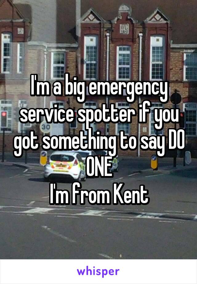 I'm a big emergency service spotter if you got something to say DO ONE
I'm from Kent