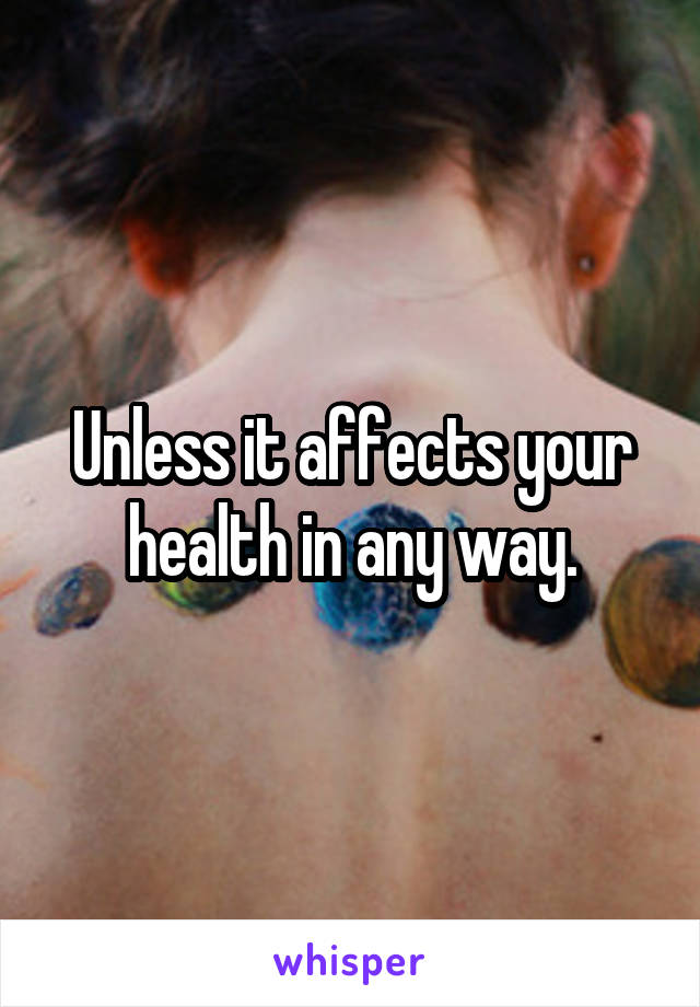 Unless it affects your health in any way.
