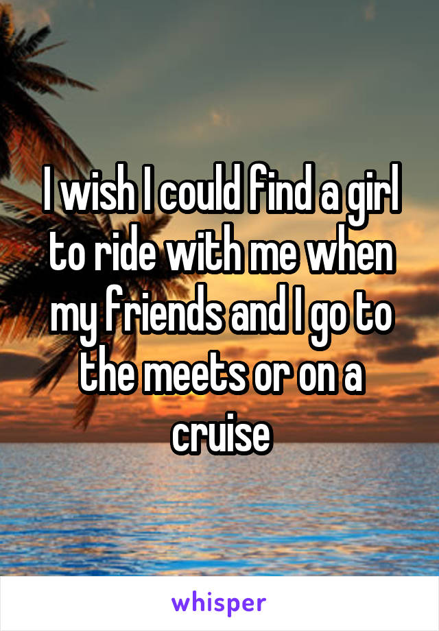 I wish I could find a girl to ride with me when my friends and I go to the meets or on a cruise