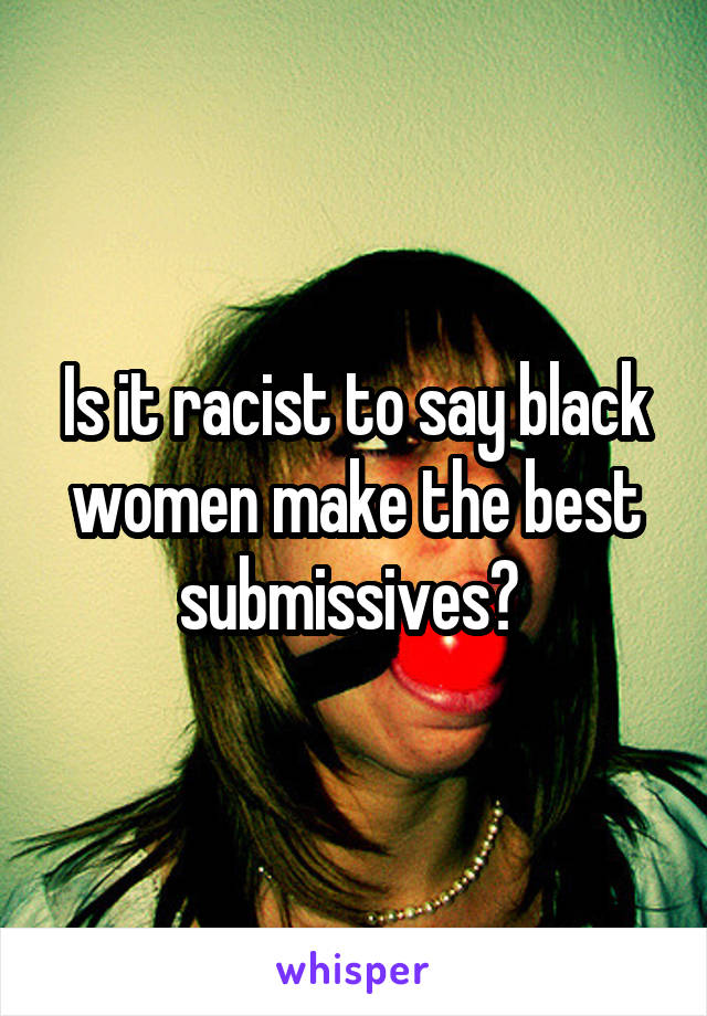 Is it racist to say black women make the best submissives? 