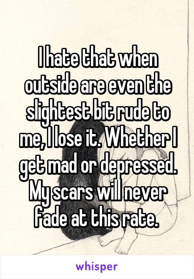 I hate that when outside are even the slightest bit rude to me, I lose it. Whether I get mad or depressed. My scars will never fade at this rate. 