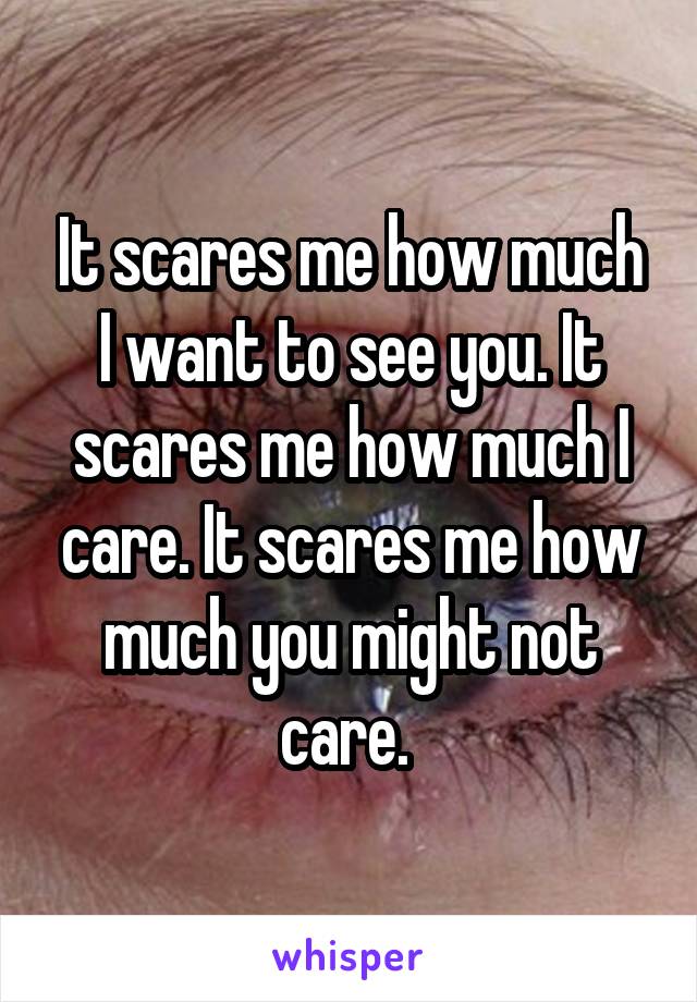 It scares me how much I want to see you. It scares me how much I care. It scares me how much you might not care. 