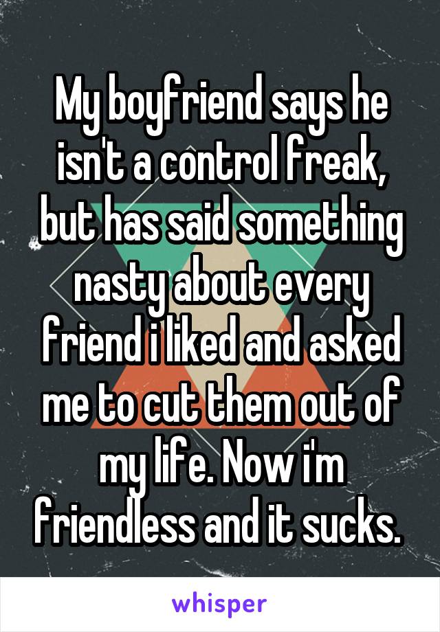 My boyfriend says he isn't a control freak, but has said something nasty about every friend i liked and asked me to cut them out of my life. Now i'm friendless and it sucks. 